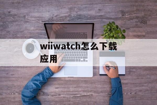 wiiwatch怎么下载应用(wiiwatch2怎么下载歌曲)下载